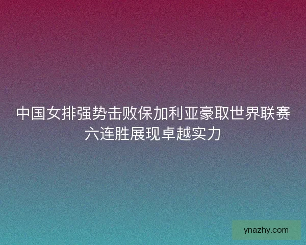 中国女排强势击败保加利亚豪取世界联赛六连胜展现卓越实力