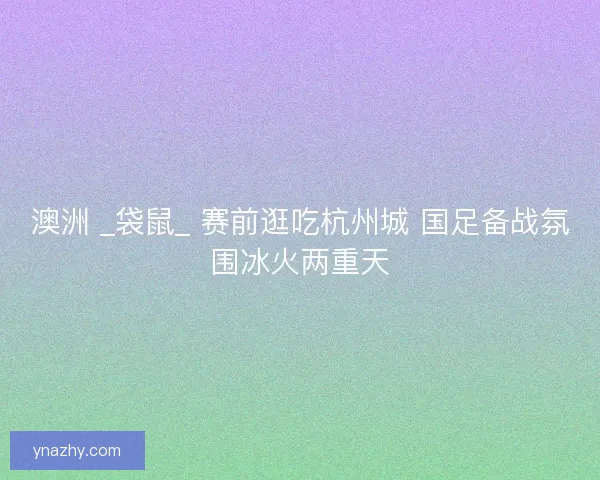 澳洲 _袋鼠_ 赛前逛吃杭州城 国足备战氛围冰火两重天