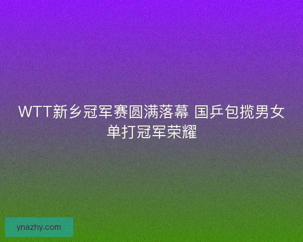 WTT新乡冠军赛圆满落幕 国乒包揽男女单打冠军荣耀